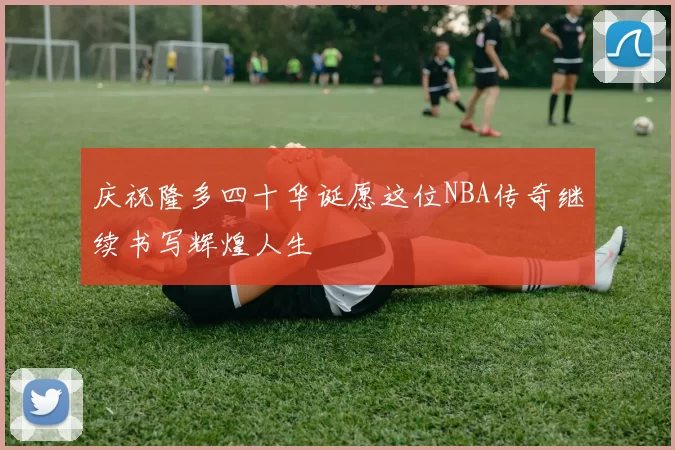 庆祝隆多四十华诞愿这位NBA传奇继续书写辉煌人生