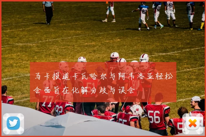马卡报道卡瓦哈尔与阿韦洛亚轻松会面旨在化解分歧与误会