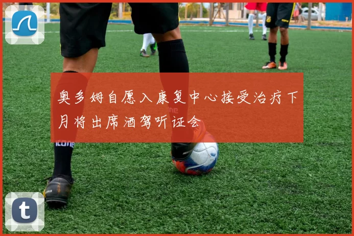 奥多姆自愿入康复中心接受治疗下月将出席酒驾听证会