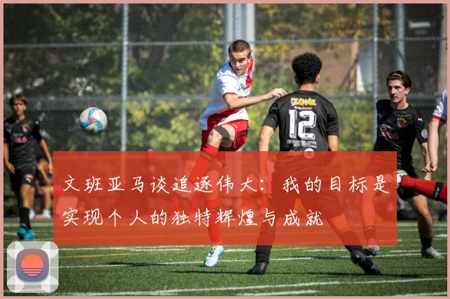 文班亚马谈追逐伟大：我的目标是实现个人的独特辉煌与成就