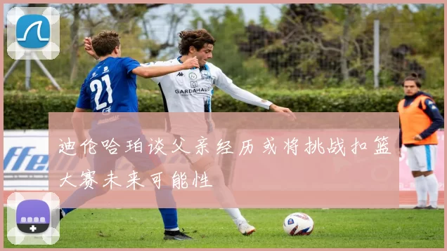 迪伦哈珀谈父亲经历或将挑战扣篮大赛未来可能性