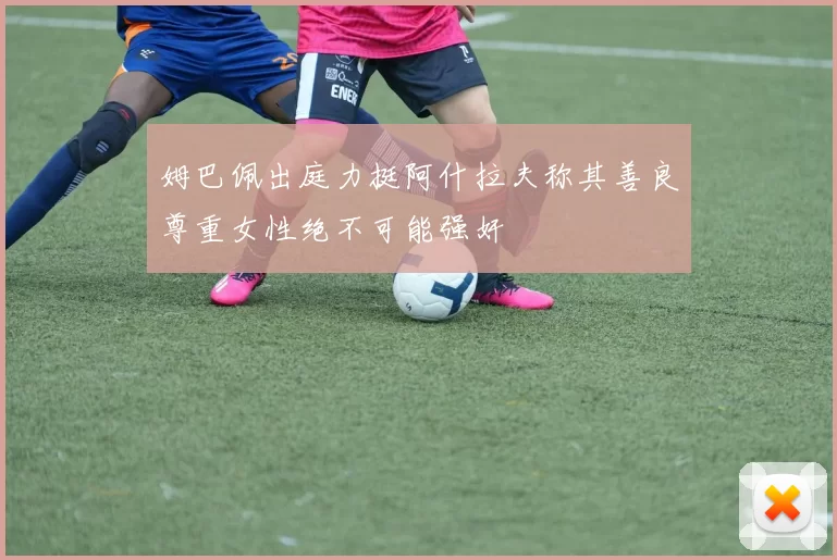姆巴佩出庭力挺阿什拉夫称其善良尊重女性绝不可能强奸