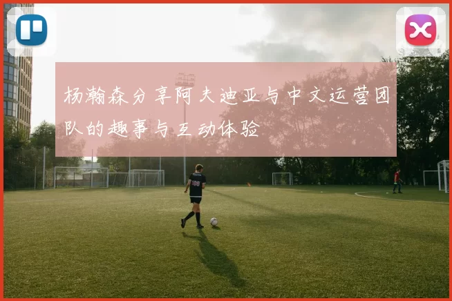 杨瀚森分享阿夫迪亚与中文运营团队的趣事与互动体验