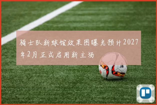 骑士队新球馆效果图曝光预计2027年2月正式启用新主场