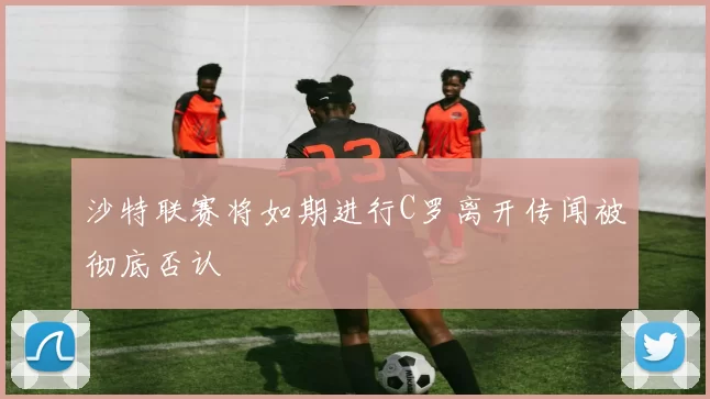 沙特联赛将如期进行C罗离开传闻被彻底否认