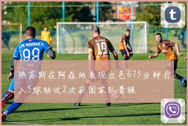 热苏斯在阿森纳表现出色675分钟打入5球助攻2次获国家队青睐