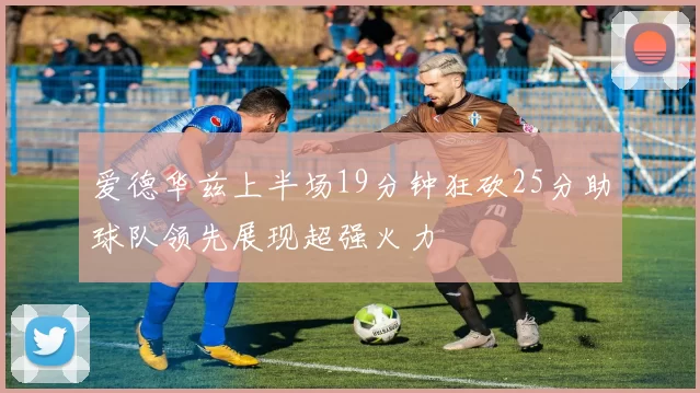 爱德华兹上半场19分钟狂砍25分助球队领先展现超强火力