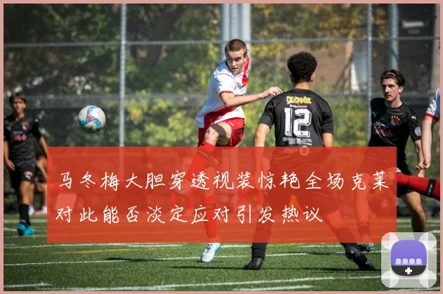 马冬梅大胆穿透视装惊艳全场克莱对此能否淡定应对引发热议