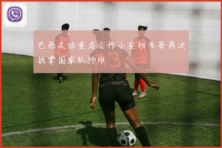 巴西足协重启合作小安切洛蒂再次执掌国家队帅印