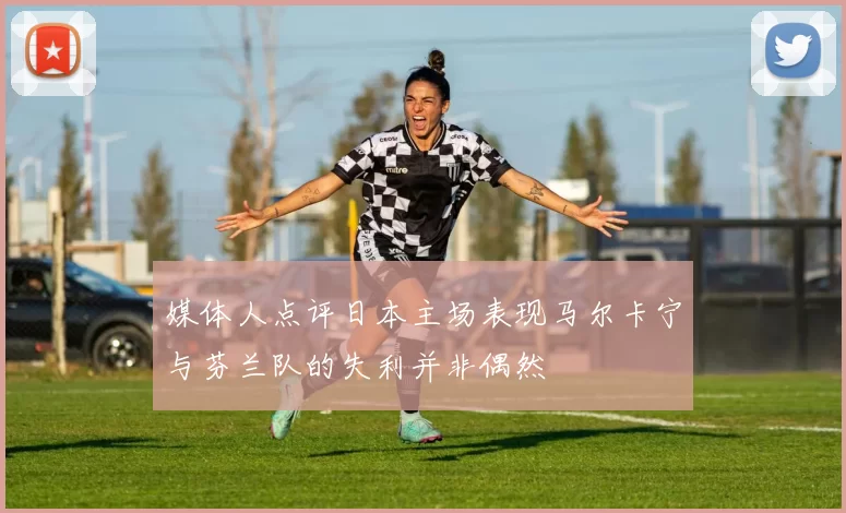 媒体人点评日本主场表现马尔卡宁与芬兰队的失利并非偶然