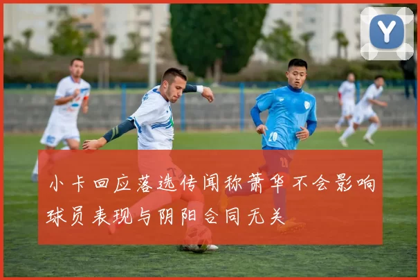 小卡回应落选传闻称萧华不会影响球员表现与阴阳合同无关