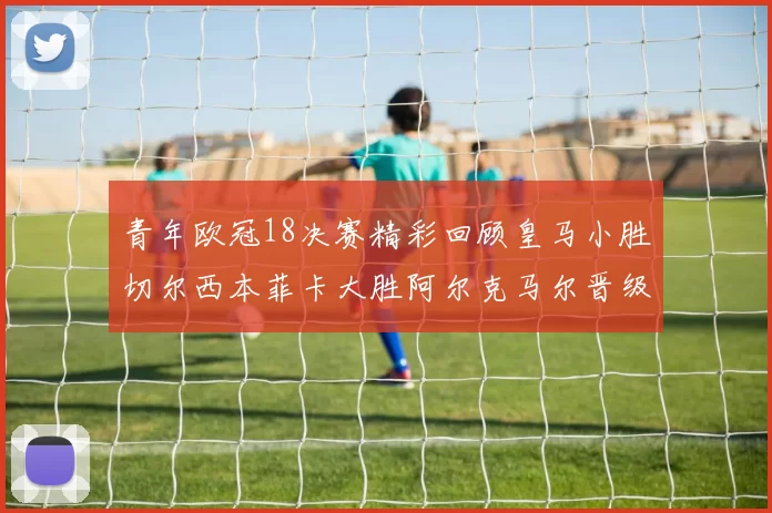 青年欧冠18决赛精彩回顾皇马小胜切尔西本菲卡大胜阿尔克马尔晋级