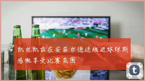 凯尔凯兹在安菲尔德连线进球琼斯感慨享受比赛氛围