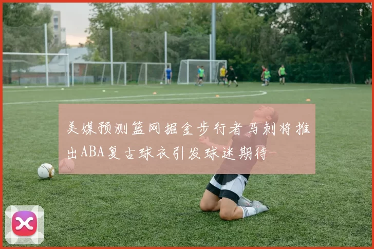 美媒预测篮网掘金步行者马刺将推出ABA复古球衣引发球迷期待