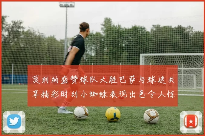 莫利纳盛赞球队大胜巴萨与球迷共享精彩时刻小蜘蛛表现出色令人惊艳