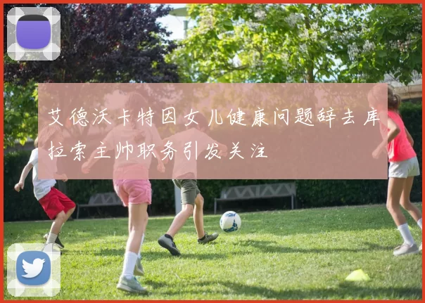 艾德沃卡特因女儿健康问题辞去库拉索主帅职务引发关注