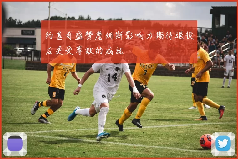 约基奇盛赞詹姆斯影响力期待退役后更受尊敬的成就