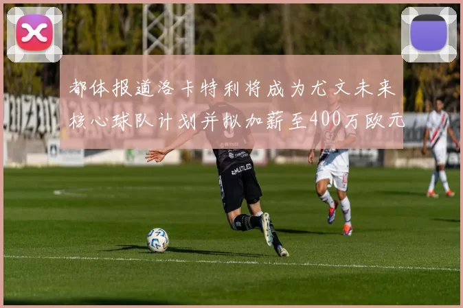 都体报道洛卡特利将成为尤文未来核心球队计划并拟加薪至400万欧元