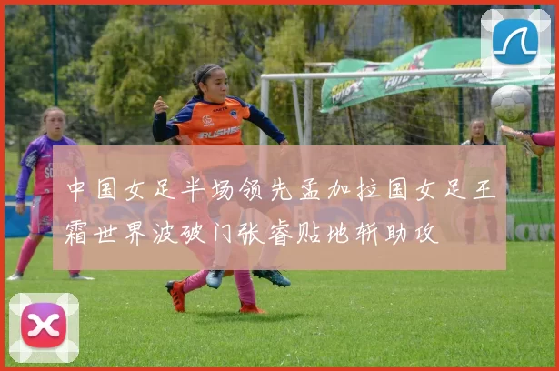 中国女足半场领先孟加拉国女足王霜世界波破门张睿贴地斩助攻