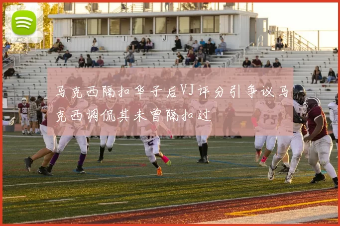 马克西隔扣华子后VJ评分引争议马克西调侃其未曾隔扣过