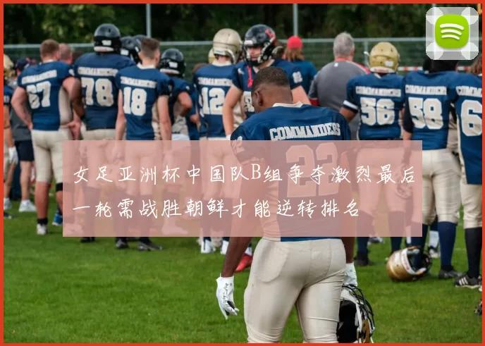 女足亚洲杯中国队B组争夺激烈最后一轮需战胜朝鲜才能逆转排名
