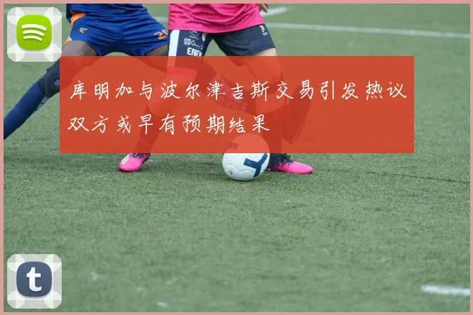 库明加与波尔津吉斯交易引发热议双方或早有预期结果